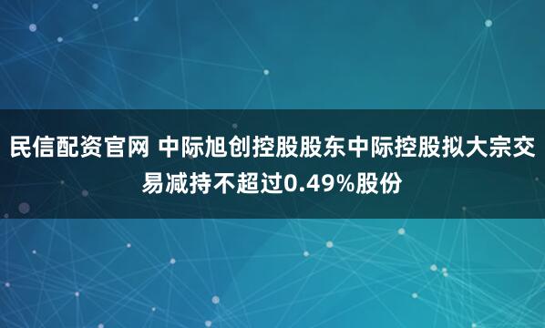 民信配资官网 中际旭创控股股东中际控股拟大宗交易减持不超过0.49%股份