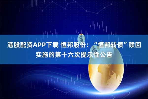 港股配资APP下载 恒邦股份：“恒邦转债”赎回实施的第十六次提示性公告