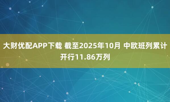大财优配APP下载 截至2025年10月 中欧班列累计开行11.86万列