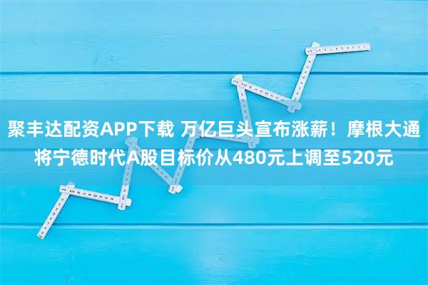 聚丰达配资APP下载 万亿巨头宣布涨薪！摩根大通将宁德时代A股目标价从480元上调至520元