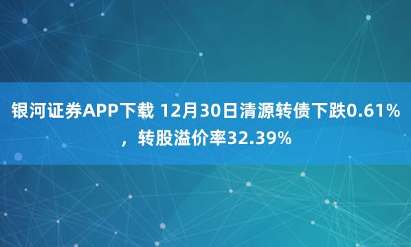 银河证券APP下载 12月30日清源转债下跌0.61%，转股溢价率32.39%