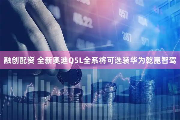 融创配资 全新奥迪Q5L全系将可选装华为乾崑智驾