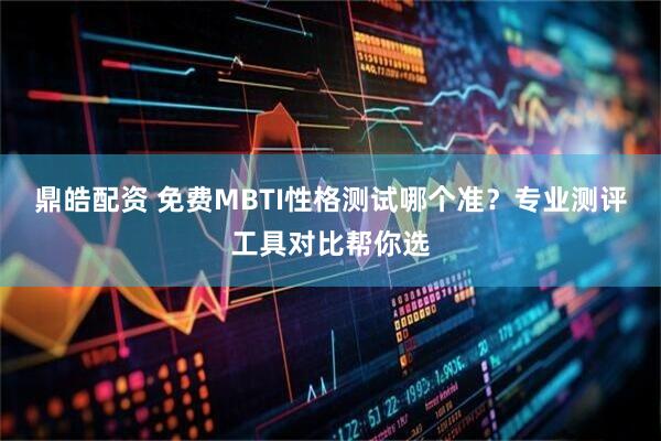 鼎皓配资 免费MBTI性格测试哪个准？专业测评工具对比帮你选