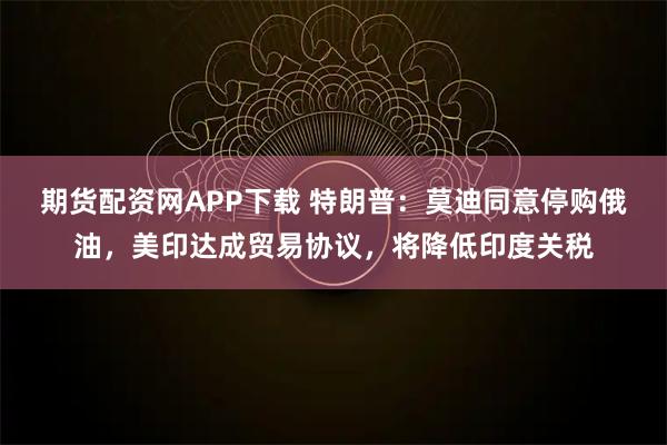 期货配资网APP下载 特朗普：莫迪同意停购俄油，美印达成贸易协议，将降低印度关税