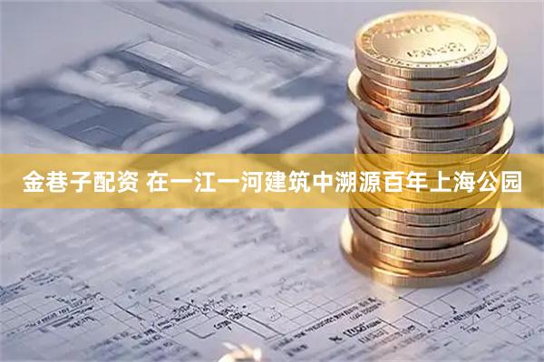 金巷子配资 在一江一河建筑中溯源百年上海公园