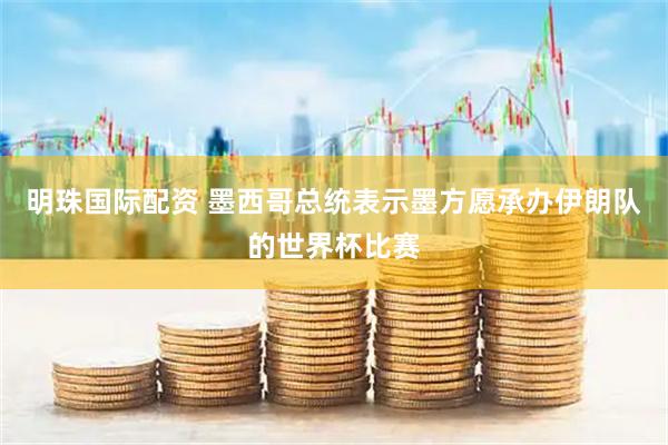 明珠国际配资 墨西哥总统表示墨方愿承办伊朗队的世界杯比赛